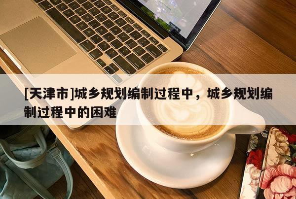 [天津市]城乡规划编制过程中，城乡规划编制过程中的困难