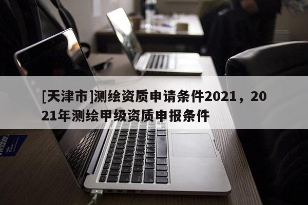[天津市]测绘资质申请条件2021，2021年测绘甲级资质申报条件