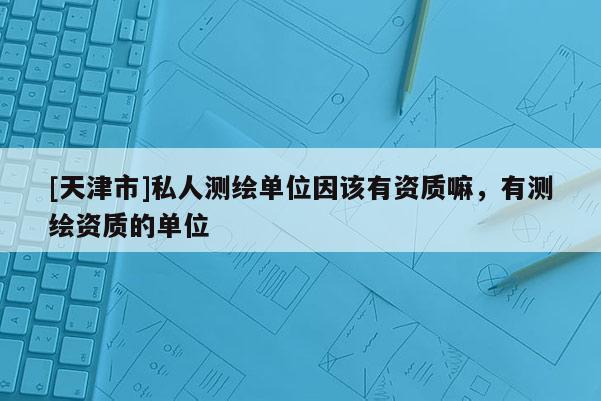 [天津市]私人测绘单位因该有资质嘛，有测绘资质的单位