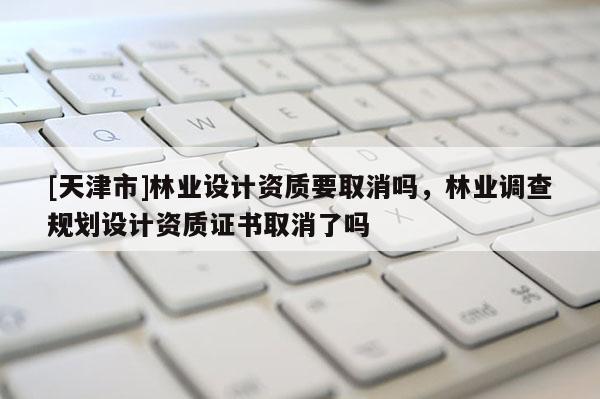 [天津市]林业设计资质要取消吗，林业调查规划设计资质证书取消了吗