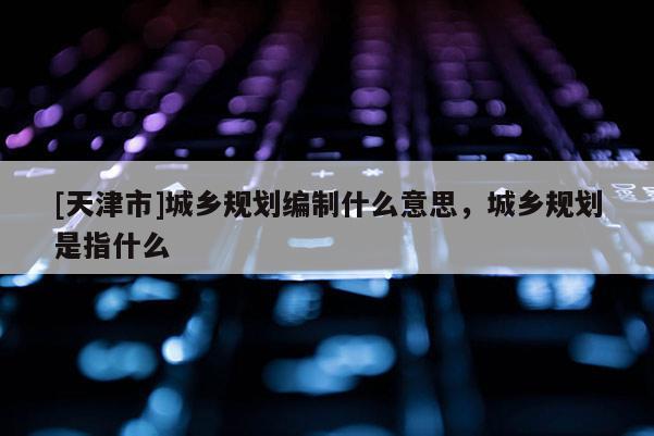 [天津市]城乡规划编制什么意思，城乡规划是指什么