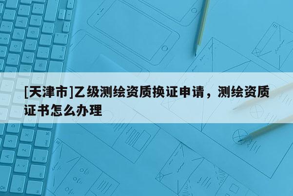 [天津市]乙级测绘资质换证申请，测绘资质证书怎么办理