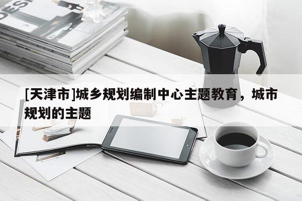 [天津市]城乡规划编制中心主题教育，城市规划的主题