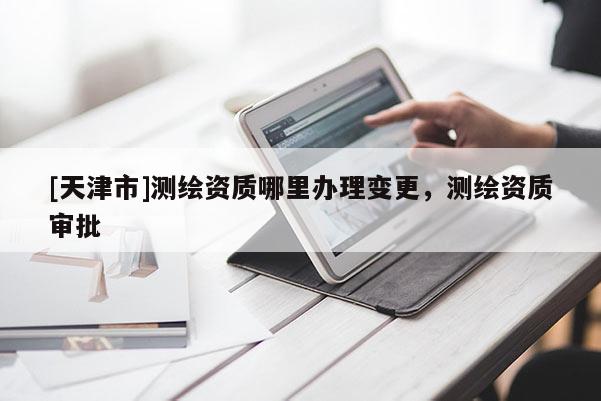 [天津市]测绘资质哪里办理变更，测绘资质审批