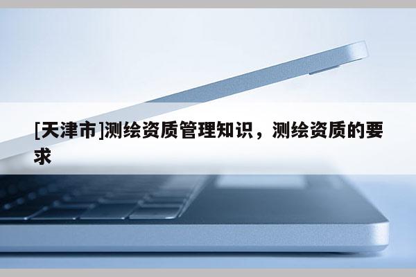 [天津市]测绘资质管理知识，测绘资质的要求