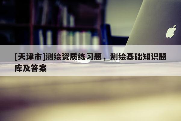 [天津市]测绘资质练习题，测绘基础知识题库及答案