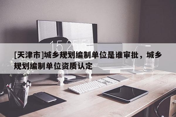 [天津市]城乡规划编制单位是谁审批，城乡规划编制单位资质认定