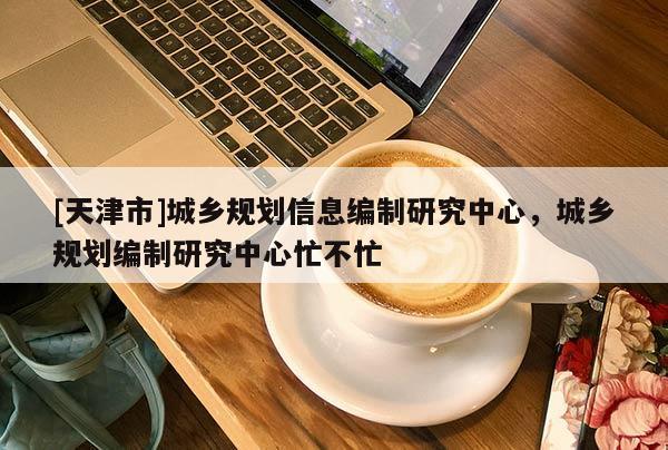 [天津市]城乡规划信息编制研究中心，城乡规划编制研究中心忙不忙