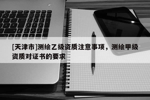 [天津市]测绘乙级资质注意事项，测绘甲级资质对证书的要求