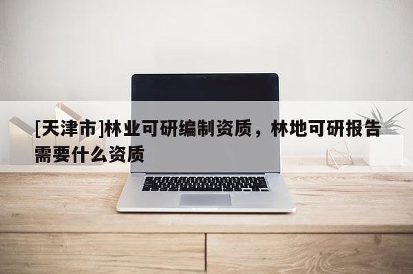 [天津市]林业可研编制资质，林地可研报告需要什么资质