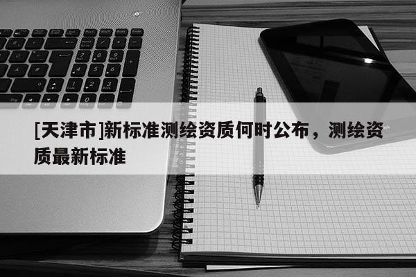 [天津市]新标准测绘资质何时公布，测绘资质最新标准