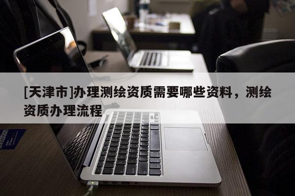 [天津市]办理测绘资质需要哪些资料，测绘资质办理流程