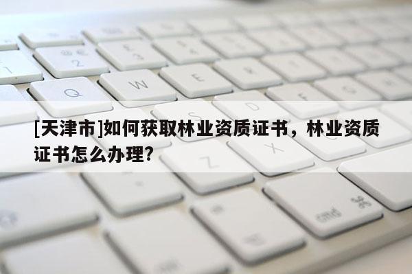 [天津市]如何获取林业资质证书，林业资质证书怎么办理?