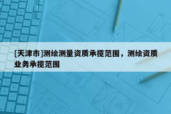 [天津市]测绘测量资质承揽范围，测绘资质业务承揽范围
