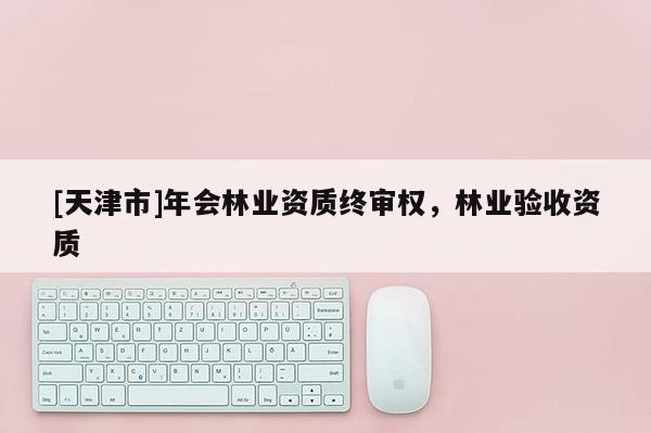 [天津市]年会林业资质终审权，林业验收资质