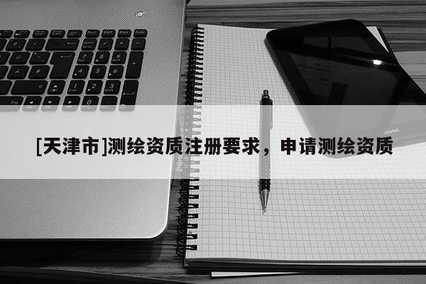 [天津市]测绘资质注册要求，申请测绘资质