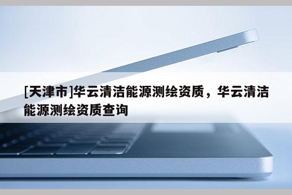 [天津市]华云清洁能源测绘资质，华云清洁能源测绘资质查询
