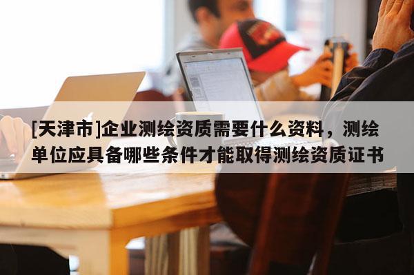 [天津市]企业测绘资质需要什么资料，测绘单位应具备哪些条件才能取得测绘资质证书