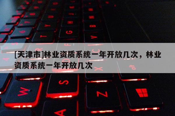 [天津市]林业资质系统一年开放几次，林业资质系统一年开放几次