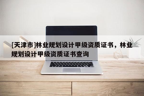 [天津市]林业规划设计甲级资质证书，林业规划设计甲级资质证书查询
