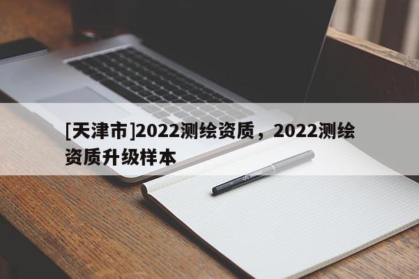 [天津市]2022测绘资质，2022测绘资质升级样本