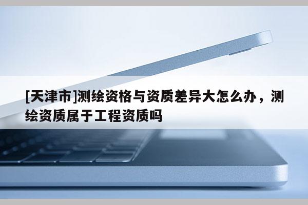 [天津市]测绘资格与资质差异大怎么办，测绘资质属于工程资质吗
