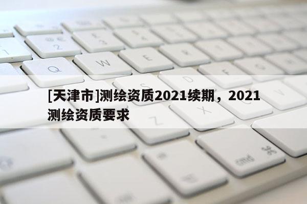 [天津市]测绘资质2021续期，2021测绘资质要求