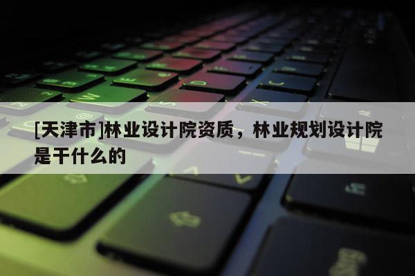 [天津市]林业设计院资质，林业规划设计院是干什么的