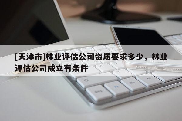 [天津市]林业评估公司资质要求多少，林业评估公司成立有条件