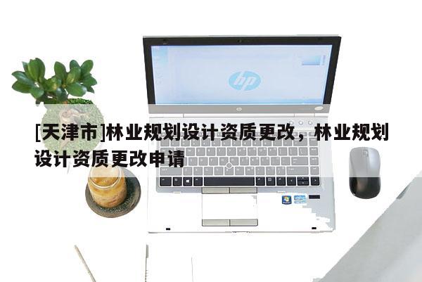 [天津市]林业规划设计资质更改，林业规划设计资质更改申请