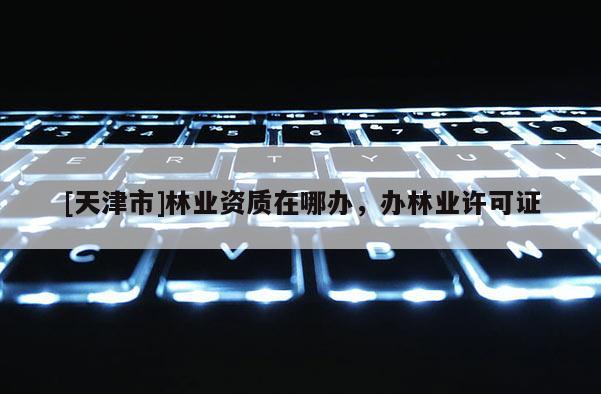 [天津市]林业资质在哪办，办林业许可证