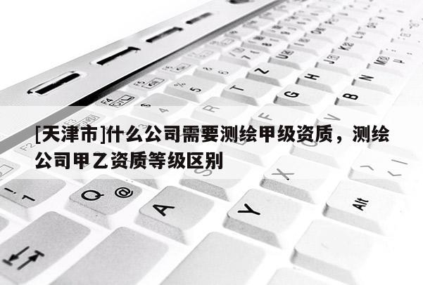 [天津市]什么公司需要测绘甲级资质，测绘公司甲乙资质等级区别