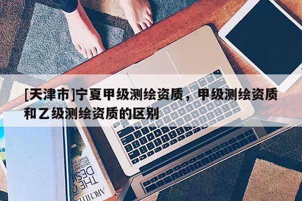 [天津市]宁夏甲级测绘资质，甲级测绘资质和乙级测绘资质的区别