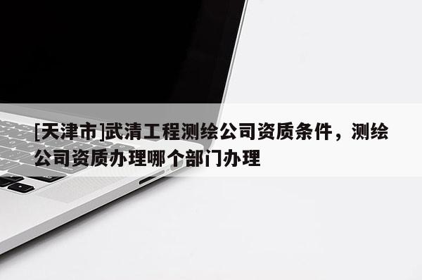[天津市]武清工程测绘公司资质条件，测绘公司资质办理哪个部门办理