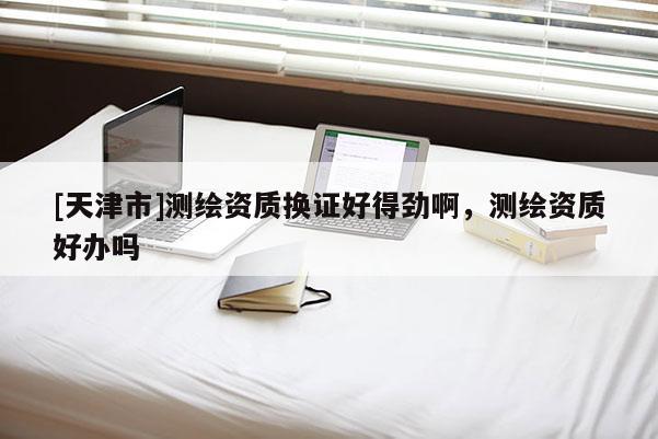 [天津市]测绘资质换证好得劲啊，测绘资质好办吗