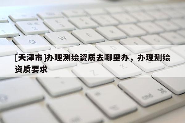 [天津市]办理测绘资质去哪里办，办理测绘资质要求