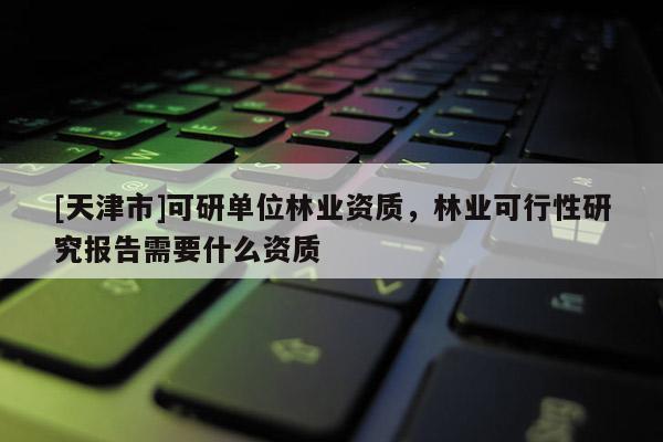 [天津市]可研单位林业资质，林业可行性研究报告需要什么资质