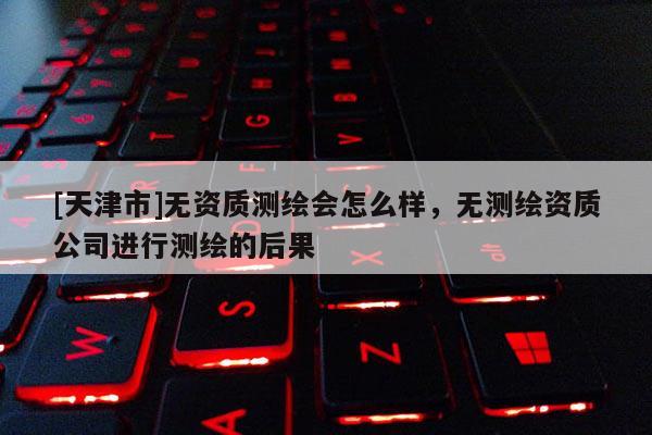 [天津市]无资质测绘会怎么样，无测绘资质公司进行测绘的后果