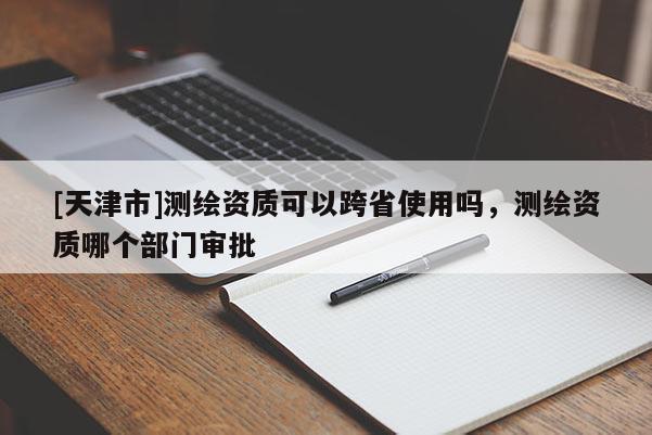 [天津市]测绘资质可以跨省使用吗，测绘资质哪个部门审批