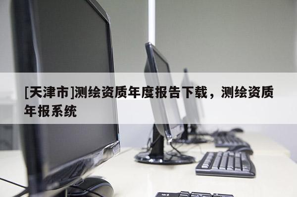 [天津市]测绘资质年度报告下载，测绘资质年报系统