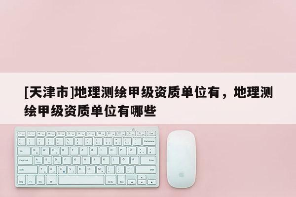 [天津市]地理测绘甲级资质单位有，地理测绘甲级资质单位有哪些