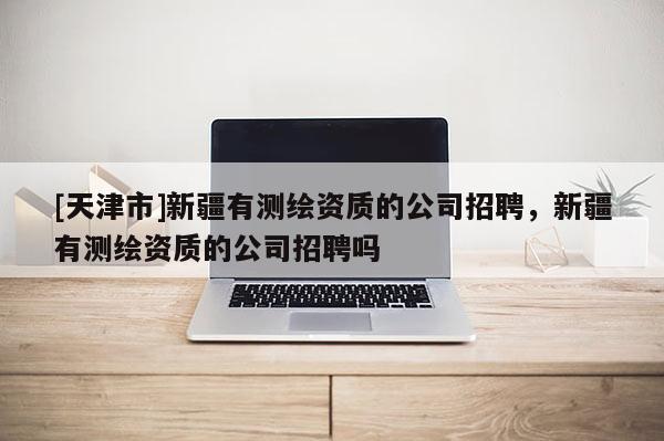 [天津市]新疆有测绘资质的公司招聘，新疆有测绘资质的公司招聘吗