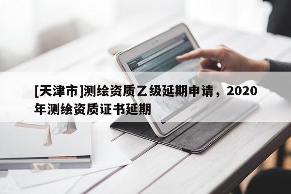 [天津市]测绘资质乙级延期申请，2020年测绘资质证书延期