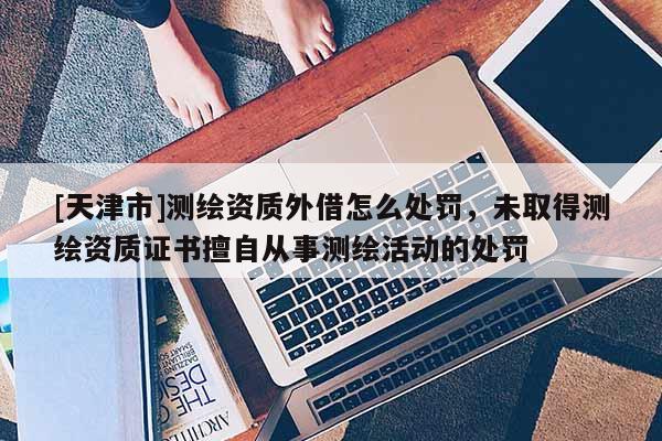 [天津市]测绘资质外借怎么处罚，未取得测绘资质证书擅自从事测绘活动的处罚