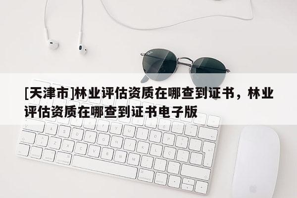 [天津市]林业评估资质在哪查到证书，林业评估资质在哪查到证书电子版
