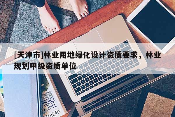 [天津市]林业用地绿化设计资质要求，林业规划甲级资质单位
