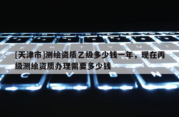 [天津市]测绘资质乙级多少钱一年，现在丙级测绘资质办理需要多少钱