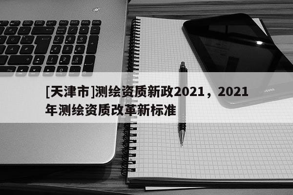 [天津市]测绘资质新政2021，2021年测绘资质改革新标准
