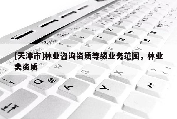 [天津市]林业咨询资质等级业务范围，林业类资质