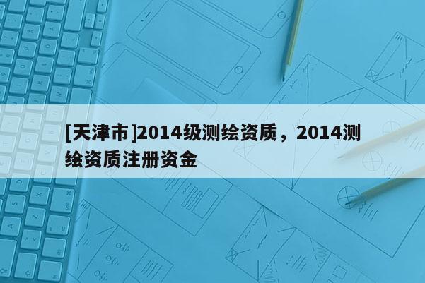 [天津市]2014级测绘资质，2014测绘资质注册资金